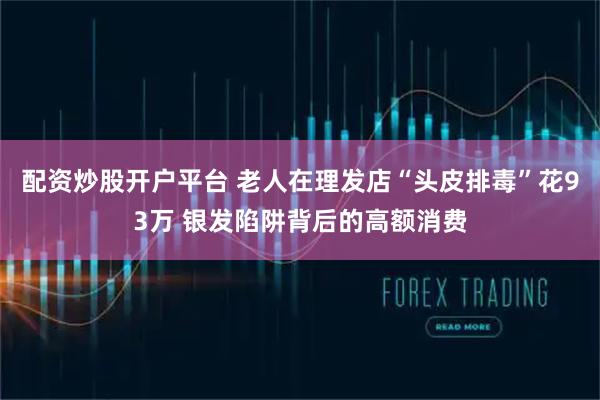 配资炒股开户平台 老人在理发店“头皮排毒”花93万 银发陷阱背后的高额消费
